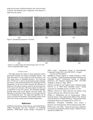 bright pixel exceeds a defined threshold value, then the object
is present. The threshold value is dependent on the distance of
object from the camera.
(a) (b) (c)
Figure 4: Smoothen by processor -5x5 mask
(a) (b) (c)
Figure 5: (a) Input Image (b) Filtered image with 11x11 ask
size (c) Foreground object image
V.CONCLUSION
This paper presents the study of various techniques used to
detecting & tracking of an object in embedded systems. The
paper discussed in a way to detect & track the object in real
time image frame on embedded processor. The order-state
filter of fixed size is used as pre-processing image technique
that makes a clear distinction between the foreground and the
background. As the size of filter increases the efficiency of
detection of the object increases, however the processing time
of the system also increases. Obviously higher size filters are
not preferred in real time systems. The developed algorithm
provides good result on the specific real time system. The
algorithm is restricted to detect objects of size greater than the
size of background noise. The supervised algorithms can be
used to overcome this limitation. This complete system can be
used in the various security and surveillance applications.
References
[1]Michael Schaeferling, Ulrich Hornung, and Gundolf Kiefer,
“Object Recognition and Pose Estimation on Embedded
Hardware: SURF-Based System Designs Accelerated by
FPGA Logic,” International Journal of Reconfigurable
Computing, Volume 2012, Article ID 368351, 16 pages
doi:10.1155/2012/368351.
[2]Sudhir D. Zaware, Prajwal G. Awade, Chinmay A. Joshi,
R. V. Tornekar, " Image Processing Algorithm for Robotics on
Embedded System," International Journal of Industrial
Electronics and Electrical Engineering, ISSN: 2347-6982
Volume-2, Issue-12, Dec.-2014
[3]Evans, Jonathan R., and Tughrul Arslan. "Enhanced image
detection on an ARM based embedded system." Design
automation for embedded systems 6.4 (2002): 477-487.
[4]Parks, Donovan H. Object detection and analysis using
coherency filtering. Diss. McGill University, 2006.
[5]Rao, G. Mallikarjuna, and Ch Satyanarayana. "Object
Tracking System Using Approximate Median Filter, Kalman
Filter and Dynamic Template Matching." International Journal
of Intelligent Systems and Applications 6.5 (2014): 83.
[6]Hallinan, Christopher. Embedded Linux primer: a
practical, real-world approach. Pearson Education India, 2007.
[7]Srivastava, Hari Babu. "Image pre-processing algorithms
for detection of small/point airborne targets." Defence Science
Journal 59.2 (2009): 166.
 