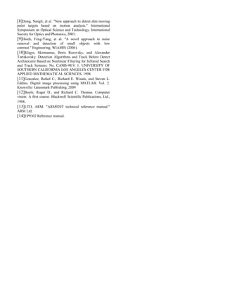 [8]Dong, Nengli, et al. "New approach to detect dim moving
point targets based on motion analysis." International
Symposium on Optical Science and Technology. International
Society for Optics and Photonics, 2001.
[9]Hsieh, Feng-Yang, et al. "A novel approach to noise
removal and detection of small objects with low
contrast." Engineering, WIAMIS (2004).
[10]Kligys, Skirmantas, Boris Rozovsky, and Alexander
Tartakovsky. Detection Algorithms and Track Before Detect
Architecutre Based on Nonlinear Filtering for Infrared Search
and Track Systems. No. CAMS-98.9. 1. UNIVERSITY OF
SOUTHERN CALIFORNIA LOS ANGELES CENTER FOR
APPLIED MATHEMATICAL SCIENCES, 1998.
[11]Gonzalez, Rafael C., Richard E. Woods, and Steven L.
Eddins. Digital image processing using MATLAB. Vol. 2.
Knoxville: Gatesmark Publishing, 2009
[12]Boyle, Roger D., and Richard C. Thomas. Computer
vision: A first course. Blackwell Scientific Publications, Ltd.,
1988.
[13]LTD, ARM. "ARM920T technical reference manual."
ARM Ltd.
[14]EP9302 Reference manual.
 