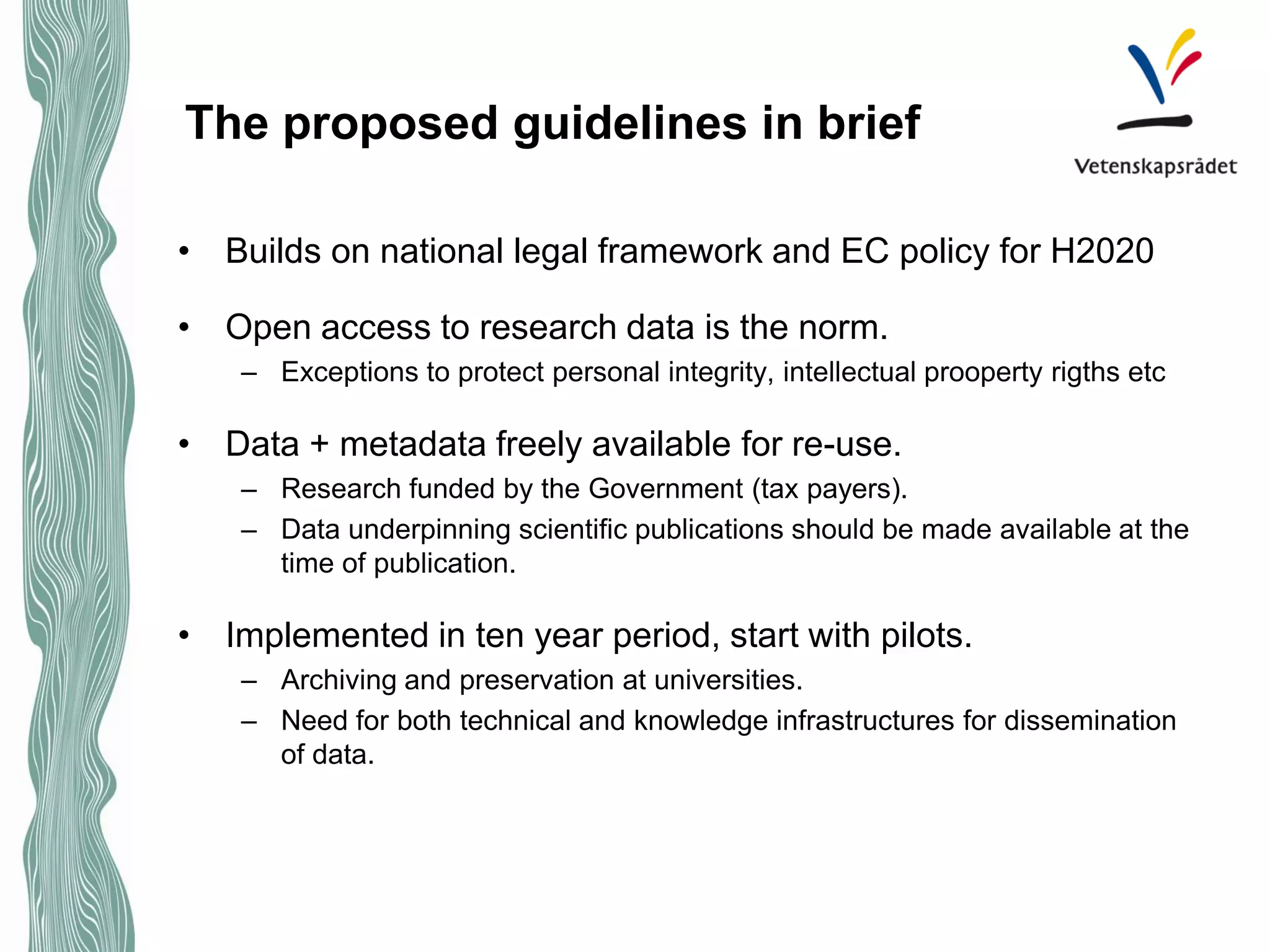 The proposed guidelines in brief 
• 
Builds on national legal framework and EC policy for H2020 
• 
Open access to research data is the norm. 
– 
Exceptions to protect personal integrity, intellectual prooperty rigths etc 
• 
Data + metadata freely available for re-use. 
– 
Research funded by the Government (tax payers). 
– 
Data underpinning scientific publications should be made available at the time of publication. 
• 
Implemented in ten year period, start with pilots. 
– 
Archiving and preservation at universities. 
– 
Need for both technical and knowledge infrastructures for dissemination of data.  