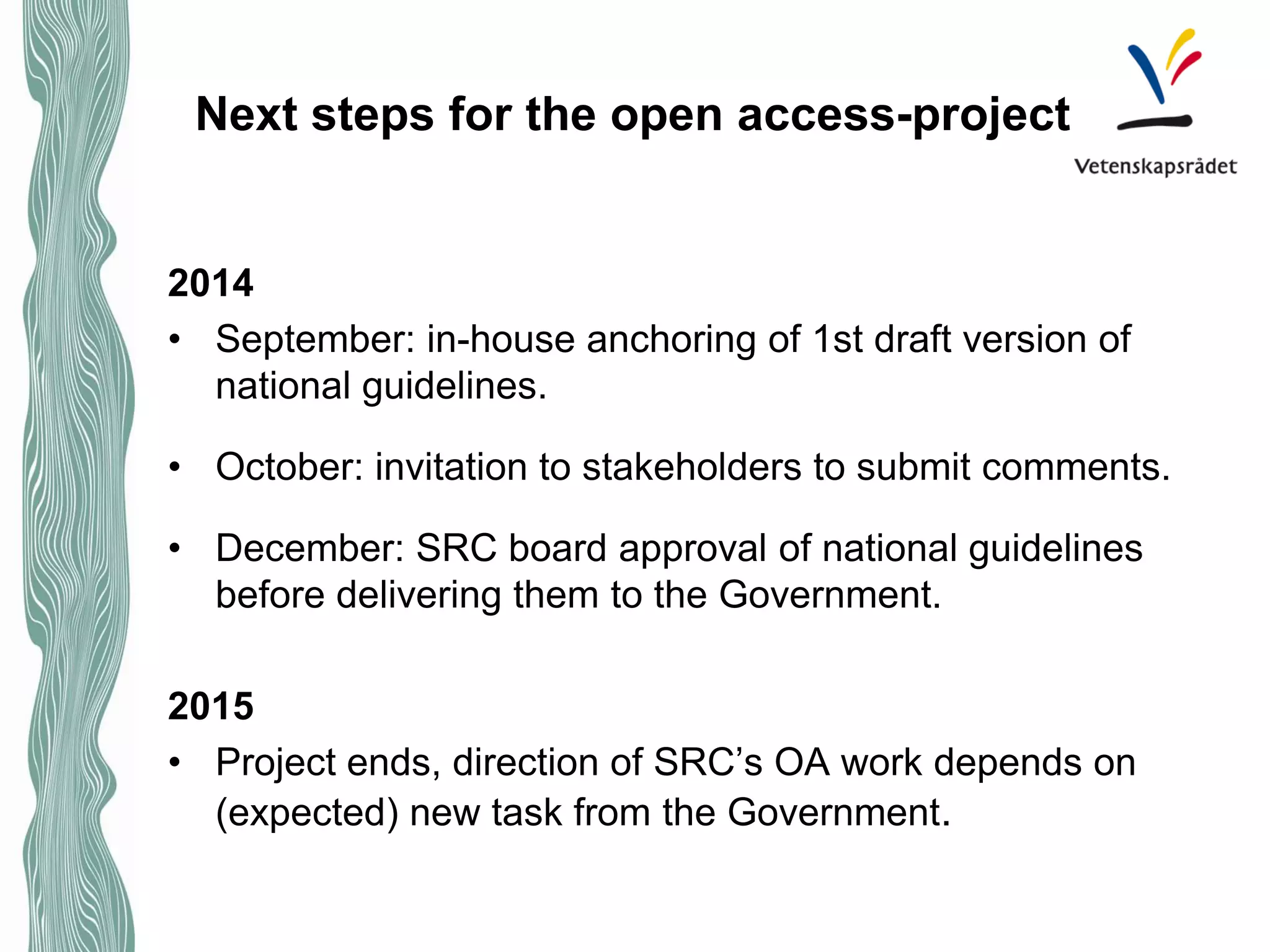 Next steps for the open access-project 
2014 
• 
September: in-house anchoring of 1st draft version of national guidelines. 
• 
October: invitation to stakeholders to submit comments. 
• 
December: SRC board approval of national guidelines before delivering them to the Government. 
2015 
•Project ends, direction of SRC’s OA work depends on (expected) new task from the Government. 