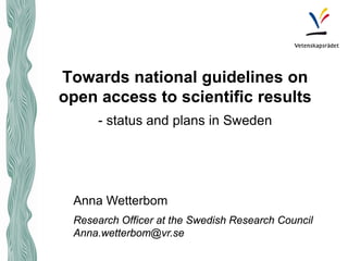 Towards national guidelines on open access to scientific results - status and plans in Sweden 
Anna Wetterbom 
Research Officer at the Swedish Research Council 
Anna.wetterbom@vr.se  