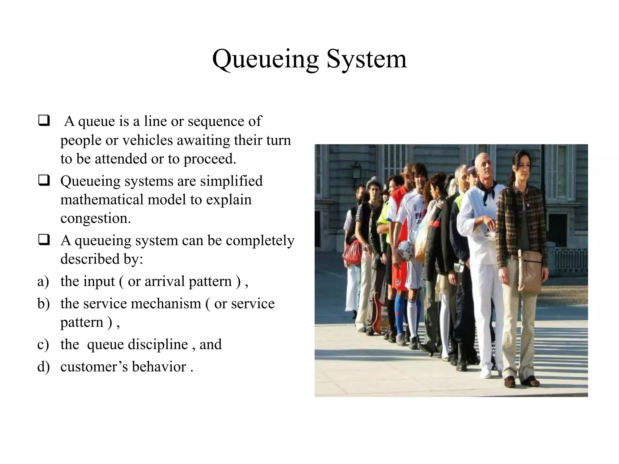 Queueing System
 A queue is a line or sequence of
people or vehicles awaiting their turn
to be attended or to proceed.
 Queueing systems are simplified
mathematical model to explain
congestion.
 A queueing system can be completely
described by:
a) the input ( or arrival pattern ) ,
b) the service mechanism ( or service
pattern ) ,
c) the queue discipline , and
d) customer’s behavior .
 