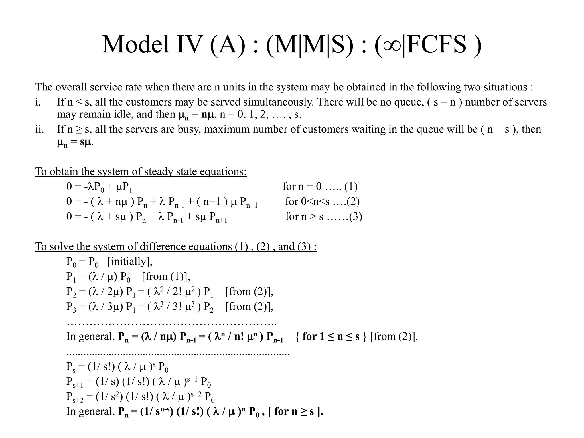 Model IV (A) : (M|M|S) : (|FCFS )
The overall service rate when there are n units in the system may be obtained in the following two situations :
i. If n ≤ s, all the customers may be served simultaneously. There will be no queue, ( s – n ) number of servers
may remain idle, and then n = n, n = 0, 1, 2, …. , s.
ii. If n ≥ s, all the servers are busy, maximum number of customers waiting in the queue will be ( n – s ), then
n = s.
To obtain the system of steady state equations:
0 = -P0 + P1 for n = 0 ….. (1)
0 = - (  + n ) Pn +  Pn-1 + ( n+1 )  Pn+1 for 0<n<s ….(2)
0 = - (  + s ) Pn +  Pn-1 + s Pn+1 for n > s ……(3)
To solve the system of difference equations (1) , (2) , and (3) :
P0 = P0 [initially],
P1 = ( / ) P0 [from (1)],
P2 = ( / 2) P1 = ( 2 / 2! 2 ) P1 [from (2)],
P3 = ( / 3) P1 = ( 3 / 3! 3 ) P2 [from (2)],
………………………………………………..
In general, Pn = ( / n) Pn-1 = ( n / n! n ) Pn-1 { for 1 ≤ n ≤ s } [from (2)].
...............................................................................
Ps = (1/ s!) (  /  )s P0
Ps+1 = (1/ s) (1/ s!) (  /  )s+1 P0
Ps+2 = (1/ s2) (1/ s!) (  /  )s+2 P0
In general, Pn = (1/ sn-s) (1/ s!) (  /  )n P0 , [ for n ≥ s ].
 