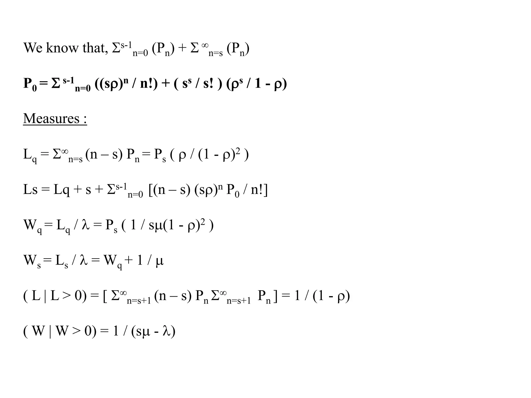We know that, Ss-1
n=0 (Pn) + S 
n=s (Pn)
P0 = S s-1
n=0 ((s)n / n!) + ( ss / s! ) (s / 1 - )
Measures :
Lq = S
n=s (n – s) Pn = Ps (  / (1 - )2 )
Ls = Lq + s + Ss-1
n=0 [(n – s) (s)n P0 / n!]
Wq = Lq /  = Ps ( 1 / s(1 - )2 )
Ws = Ls /  = Wq + 1 / 
( L | L > 0) = [ S
n=s+1 (n – s) Pn S
n=s+1 Pn ] = 1 / (1 - )
( W | W > 0) = 1 / (s - )
 