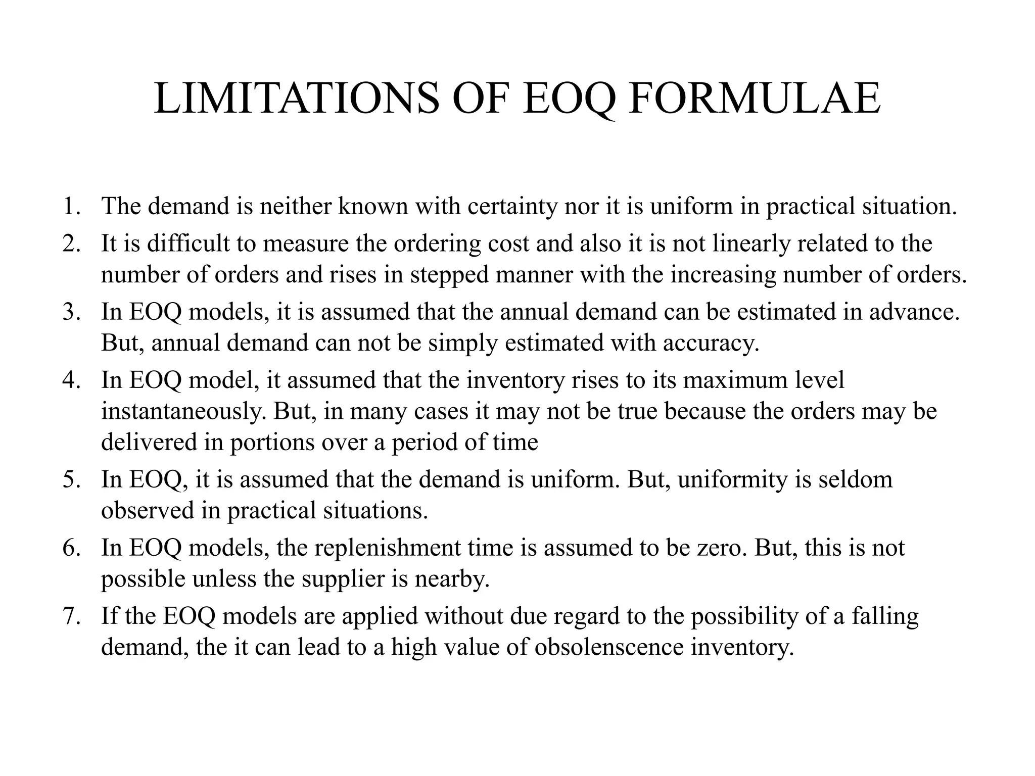 LIMITATIONS OF EOQ FORMULAE
1. The demand is neither known with certainty nor it is uniform in practical situation.
2. It is difficult to measure the ordering cost and also it is not linearly related to the
number of orders and rises in stepped manner with the increasing number of orders.
3. In EOQ models, it is assumed that the annual demand can be estimated in advance.
But, annual demand can not be simply estimated with accuracy.
4. In EOQ model, it assumed that the inventory rises to its maximum level
instantaneously. But, in many cases it may not be true because the orders may be
delivered in portions over a period of time
5. In EOQ, it is assumed that the demand is uniform. But, uniformity is seldom
observed in practical situations.
6. In EOQ models, the replenishment time is assumed to be zero. But, this is not
possible unless the supplier is nearby.
7. If the EOQ models are applied without due regard to the possibility of a falling
demand, the it can lead to a high value of obsolenscence inventory.
 