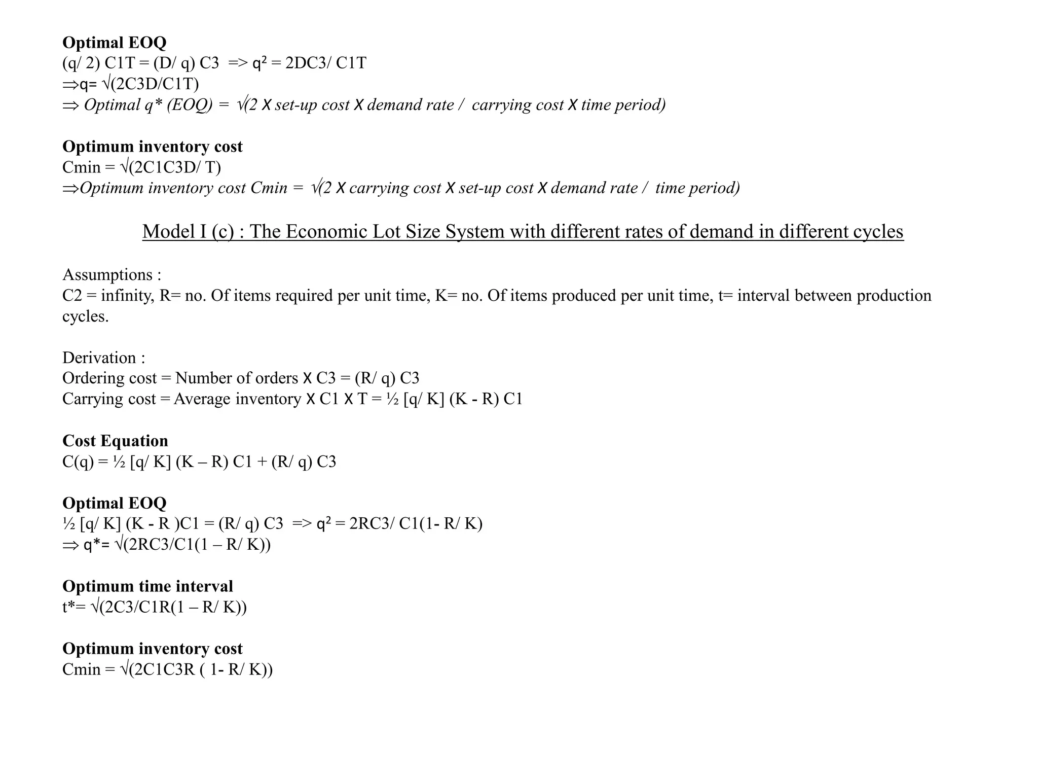 Optimal EOQ
(q/ 2) C1T = (D/ q) C3 => q2 = 2DC3/ C1T
q= (2C3D/C1T)
 Optimal q* (EOQ) = (2 X set-up cost X demand rate / carrying cost X time period)
Optimum inventory cost
Cmin = (2C1C3D/ T)
Optimum inventory cost Cmin = (2 X carrying cost X set-up cost X demand rate / time period)
Model I (c) : The Economic Lot Size System with different rates of demand in different cycles
Assumptions :
C2 = infinity, R= no. Of items required per unit time, K= no. Of items produced per unit time, t= interval between production
cycles.
Derivation :
Ordering cost = Number of orders X C3 = (R/ q) C3
Carrying cost = Average inventory X C1 X T = ½ [q/ K] (K - R) C1
Cost Equation
C(q) = ½ [q/ K] (K – R) C1 + (R/ q) C3
Optimal EOQ
½ [q/ K] (K - R )C1 = (R/ q) C3 => q2 = 2RC3/ C1(1- R/ K)
 q*= (2RC3/C1(1 – R/ K))
Optimum time interval
t*= (2C3/C1R(1 – R/ K))
Optimum inventory cost
Cmin = (2C1C3R ( 1- R/ K))
 