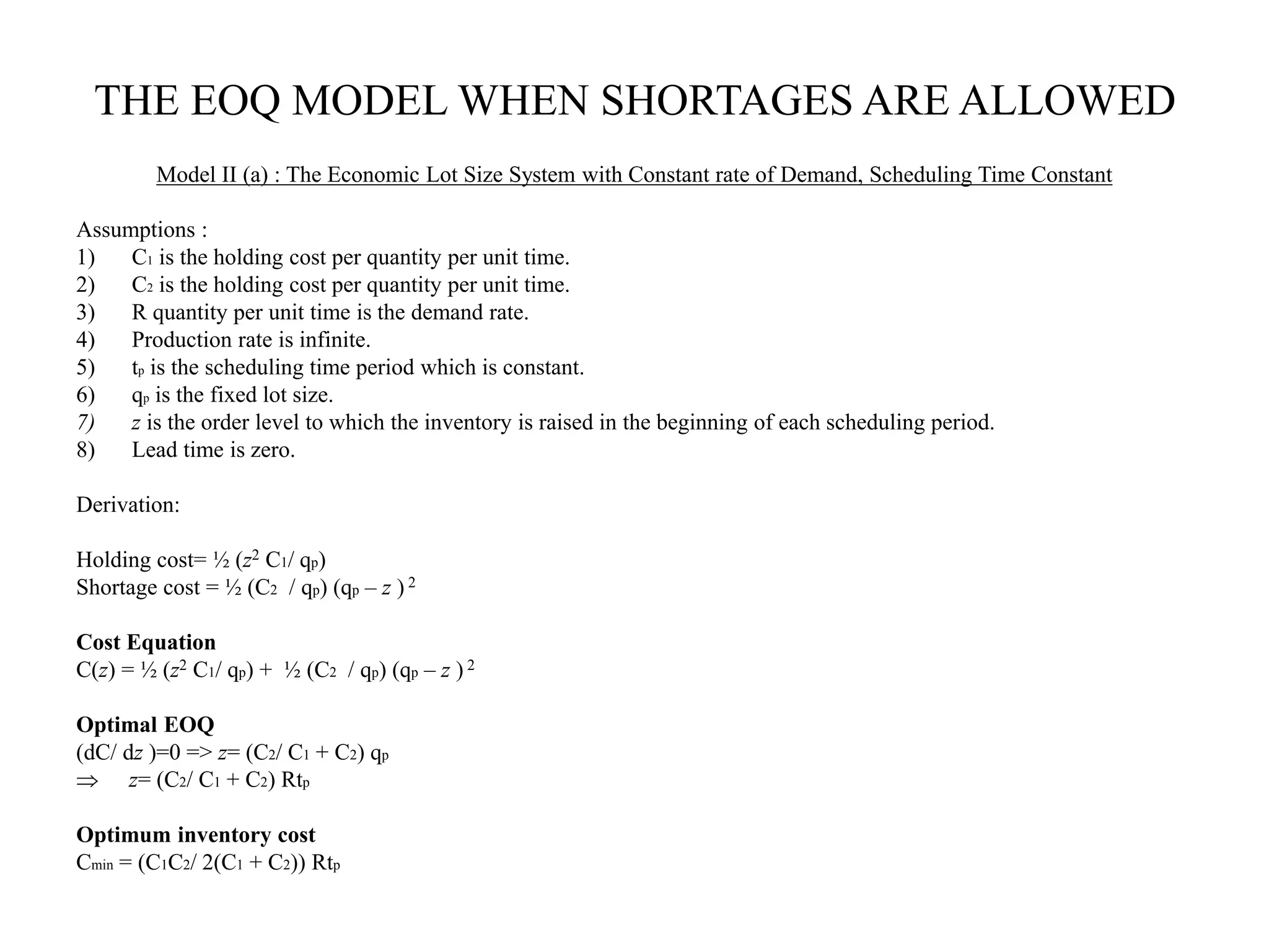 THE EOQ MODEL WHEN SHORTAGES ARE ALLOWED
Model II (a) : The Economic Lot Size System with Constant rate of Demand, Scheduling Time Constant
Assumptions :
1) C1 is the holding cost per quantity per unit time.
2) C2 is the holding cost per quantity per unit time.
3) R quantity per unit time is the demand rate.
4) Production rate is infinite.
5) tp is the scheduling time period which is constant.
6) qp is the fixed lot size.
7) z is the order level to which the inventory is raised in the beginning of each scheduling period.
8) Lead time is zero.
Derivation:
Holding cost= ½ (z2 C1/ qp)
Shortage cost = ½ (C2 / qp) (qp – z ) 2
Cost Equation
C(z) = ½ (z2 C1/ qp) + ½ (C2 / qp) (qp – z ) 2
Optimal EOQ
(dC/ dz )=0 => z= (C2/ C1 + C2) qp
 z= (C2/ C1 + C2) Rtp
Optimum inventory cost
Cmin = (C1C2/ 2(C1 + C2)) Rtp
 