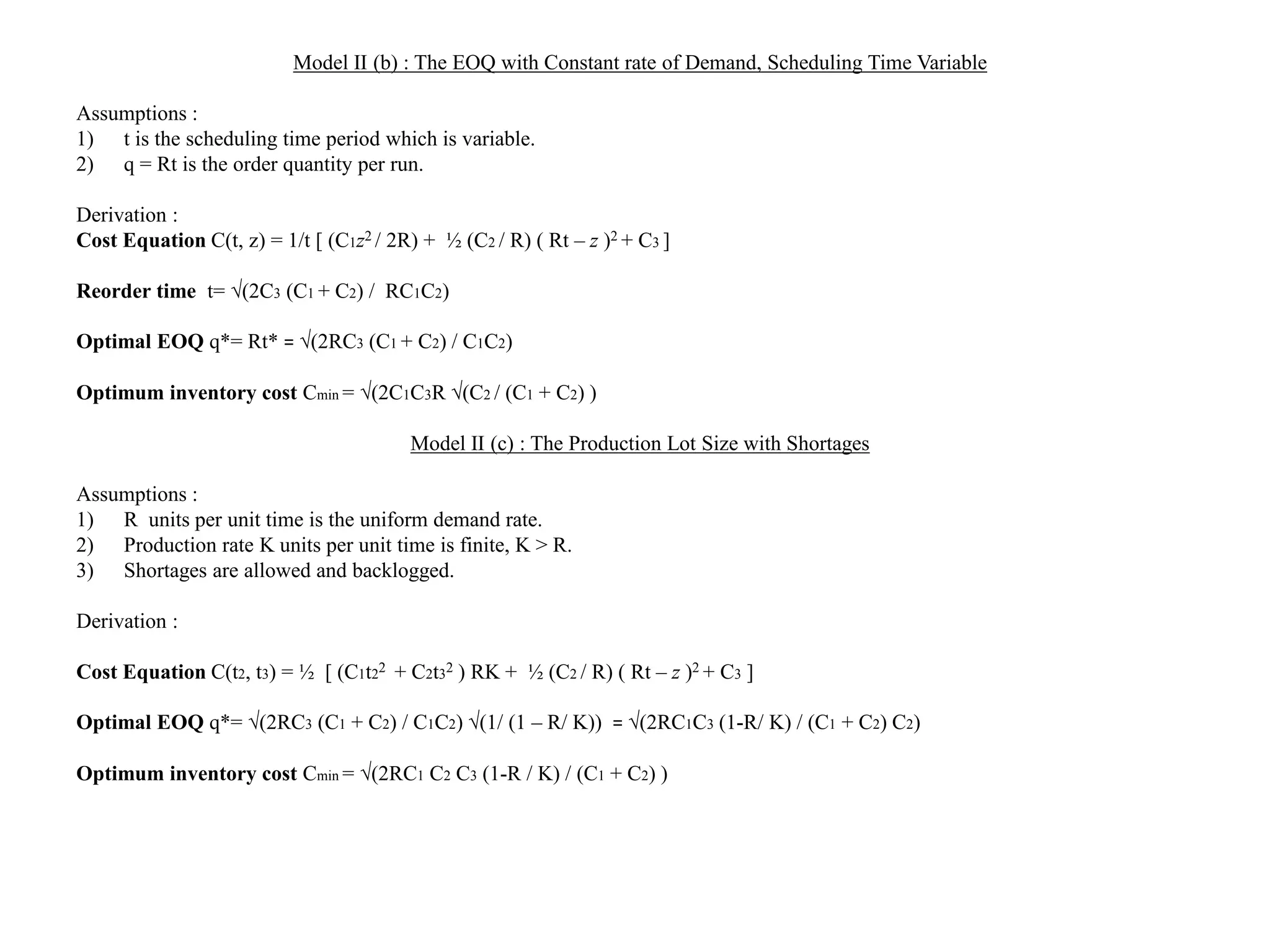 Model II (b) : The EOQ with Constant rate of Demand, Scheduling Time Variable
Assumptions :
1) t is the scheduling time period which is variable.
2) q = Rt is the order quantity per run.
Derivation :
Cost Equation C(t, z) = 1/t [ (C1z2 / 2R) + ½ (C2 / R) ( Rt – z )2 + C3 ]
Reorder time t= (2C3 (C1 + C2) / RC1C2)
Optimal EOQ q*= Rt* = (2RC3 (C1 + C2) / C1C2)
Optimum inventory cost Cmin = (2C1C3R (C2 / (C1 + C2) )
Model II (c) : The Production Lot Size with Shortages
Assumptions :
1) R units per unit time is the uniform demand rate.
2) Production rate K units per unit time is finite, K > R.
3) Shortages are allowed and backlogged.
Derivation :
Cost Equation C(t2, t3) = ½ [ (C1t22 + C2t32 ) RK + ½ (C2 / R) ( Rt – z )2 + C3 ]
Optimal EOQ q*= (2RC3 (C1 + C2) / C1C2) (1/ (1 – R/ K)) = (2RC1C3 (1-R/ K) / (C1 + C2) C2)
Optimum inventory cost Cmin = (2RC1 C2 C3 (1-R / K) / (C1 + C2) )
 