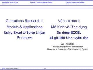 Install Solver Add-in in Excel Example 1: producing desks and tables Example 2: personnel scheduling
OR I: Using Excel to SolveLPs 1/12
Operations Research I:
Models & Applications
Using Excel to Solve Linear
Programs
Bui Trung Hiep
The Faculty of Business Administration
University of Economics – The University of Danang
Vận trù học I:
Mô hình và Ứng dụng
Sử dụng EXCEL
để giải Mô hình tuyến tính
 