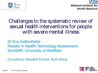 Challengesto thesystematic review of
sexual health interventionsfor people
with severemental illness
Dr Eva Kaltenthaler
Reader in Health Technology Assessment
ScHARR, University of Sheffield
Co-authors: Abdullah Pandor, Ruth Wong
06/25/14 © TheUniversity of Sheffield
 