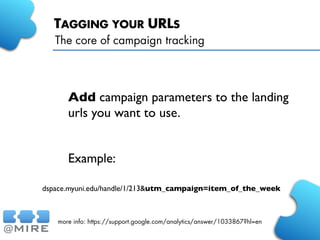 TAGGING YOUR URLS
Add campaign parameters to the landing
urls you want to use.
Example:
The core of campaign tracking
more info: https://support.google.com/analytics/answer/1033867?hl=en
dspace.myuni.edu/handle/1/213&utm_campaign=item_of_the_week
 
