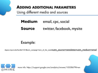 ADDING ADDITIONAL PARAMETERS
Using different media and sources
more info: https://support.google.com/analytics/answer/1033867?hl=en
Medium	

	

 email, cpc, social
Source	

 	

 twitter, facebook, mysite
Example:
dspace.myuni.edu/handle/1/213&utm_campaign=item_of_the_week&utm_source=newsletter&utm_medium=email
 