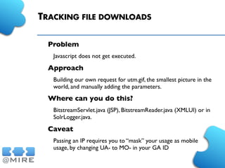 TRACKING FILE DOWNLOADS
Problem
Javascript does not get executed.
Approach
Building our own request for utm.gif, the smallest picture in the
world, and manually adding the parameters.
Where can you do this?
BitstreamServlet.java (JSP), BitstreamReader.java (XMLUI) or in
SolrLogger.java.
Caveat
Passing an IP requires you to “mask” your usage as mobile
usage, by changing UA- to MO- in your GA ID
 