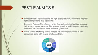 PESTLE ANALYSIS
 Political factors: Political factors like high level of taxation, intellectual property
rights infringements may be integral.
 Economic Factors: The efficiency of the financial markets should be analysed
before the company expands. The revenue growth of McKinsey can be directly
affected if the country has a low economic growth rate
 Social factors: McKinsey should analyse the consumption pattern of their
consumers along with degree of ethnocentrism.
 