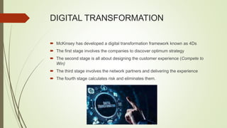 DIGITAL TRANSFORMATION
 McKinsey has developed a digital transformation framework known as 4Ds
 The first stage involves the companies to discover optimum strategy
 The second stage is all about designing the customer experience (Compete to
Win)
 The third stage involves the network partners and delivering the experience
 The fourth stage calculates risk and eliminates them.
 