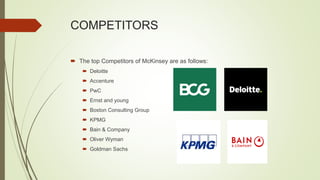 COMPETITORS
 The top Competitors of McKinsey are as follows:
 Deloitte
 Accenture
 PwC
 Ernst and young
 Boston Consulting Group
 KPMG
 Bain & Company
 Oliver Wyman
 Goldman Sachs
 