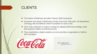 CLIENTS
 The clients of McKinsey are often Fortune 1000 Companies.
 At present, the clients of McKinsey include Coca Cola, Microsoft, US Department
of Energy, Bill and Melinda Gates Foundation to name a few.
 Coca Cola underwent a massive change by adopting McKinsey strategy under
their guidance (Belluz and Buissonniere).
 They established a digital academy so as to provide an upgradation of skills to
their managers.
 