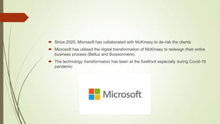  Since 2020, Microsoft has collaborated with McKinsey to de-risk the clients
 Microsoft has utilised the digital transformation of McKinsey to redesign their entire
business process (Belluz and Buissonniere).
 The technology transformation has been at the forefront especially during Covid-19
pandemic
 