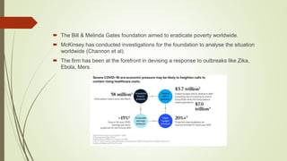  The Bill & Melinda Gates foundation aimed to eradicate poverty worldwide.
 McKinsey has conducted investigations for the foundation to analyse the situation
worldwide (Channon et al).
 The firm has been at the forefront in devising a response to outbreaks like Zika,
Ebola, Mers.
 