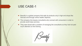 USE CASE-1
 Beautify is a global company that sells its products only in high end shops like
Harrods and through online retailer Sephora.
 The company hire beauty consultants who connect with consumers in order to
provide world class services.
 They were faced with a problem of managing the consultants as they had not paid
much attention on the training.
 