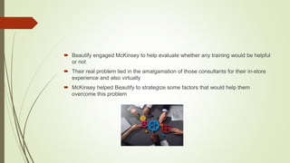  Beautify engaged McKinsey to help evaluate whether any training would be helpful
or not
 Their real problem lied in the amalgamation of those consultants for their in-store
experience and also virtually
 McKinsey helped Beautify to strategize some factors that would help them
overcome this problem
 