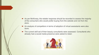  As per McKinsey, the retailer response should be recorded to assess the majority
of the consumers who would prefer buying from the website and not from the
store.
 An analysis of competitors in terms of adoption of virtual assisstants were also
done.
 The current skill set of their beauty consultants were assessed. Consultants who
already had a social media presence were asked to retain
 