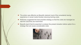 The action was effective as Beautify retained most of the consultants having
experience in social media thereby reducing training costs.
 McKinsey suggested the best possible strategy so that the costs are managed as
well the outcomes are maximised.
 Beautify learnt that its essential to analyse the present situation before option for a
strategy that can cause considerable costs
 