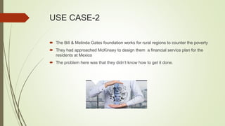 USE CASE-2
 The Bill & Melinda Gates foundation works for rural regions to counter the poverty
 They had approached McKinsey to design them a financial service plan for the
residents at Mexico
 The problem here was that they didn’t know how to get it done.
 