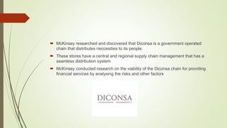  McKinsey researched and discovered that Diconsa is a government operated
chain that distributes neccesities to its people.
 These stores have a central and regional supply chain management that has a
seamless distribution system
 McKinsey conducted research on the viability of the Diconsa chain for providing
financial services by analysing the risks and other factors
 