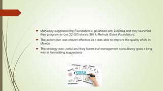  McKinsey suggested the Foundation to go ahead with Diconsa and they launched
their program across 22,500 stores (Bill & Melinda Gates Foundation).
 The action plan was proven effective as it was able to improve the quality of life in
Mexico
 The strategy was useful and they learnt that management consultancy goes a long
way in formulating suggestions
 