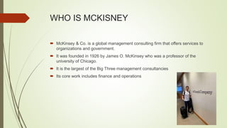 WHO IS MCKISNEY
 McKinsey & Co. is a global management consulting firm that offers services to
organizations and government.
 It was founded in 1926 by James O. McKinsey who was a professor of the
university of Chicago.
 It is the largest of the Big Three management consultancies
 Its core work includes finance and operations
 