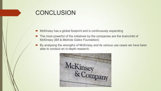 CONCLUSION
 McKinsey has a global footprint and is continuously expanding
 The most powerful of the initiatives by the companies are the brainchild of
McKinsey (Bill & Melinda Gates Foundation).
 By analysing the strengths of McKinsey and its various use cases we have been
able to conduct an in-depth research.
 