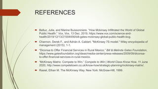 REFERENCES
 Belluz, Julia, and Marine Buissonniere. “How Mckinsey Infiltrated the World of Global
Public Health.” Vox, Vox, 13 Dec. 2019, https://www.vox.com/science-and-
health/2019/12/13/21004456/bill-gates-mckinsey-global-public-health-bcg.
 Channon, Derek F., and Adrián A. Caldart. "McKinsey 7S model." Wiley encyclopedia of
management (2015): 1-1.
 “Diconsa to Offer Financial Services in Rural Mexico.” Bill & Melinda Gates Foundation,
https://www.gatesfoundation.org/ideas/media-center/press-releases/2009/09/diconsa-
to-offer-financial-services-in-rural-mexico.
 “McKinsey Matrix: Compete to Win.” Compete to Win | World Class Know How, 11 June
2020, http://www.competetowin.co.uk/know-how/strategic-planning/mckinsey-matrix/.
 Rasiel, Ethan M. The McKinsey Way. New York: McGraw-Hill, 1999.
 