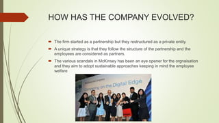 HOW HAS THE COMPANY EVOLVED?
 The firm started as a partnership but they restructured as a private entity.
 A unique strategy is that they follow the structure of the partnership and the
employees are considered as partners.
 The various scandals in McKinsey has been an eye opener for the orgnaisation
and they aim to adopt sustainable approaches keeping in mind the employee
welfare
 