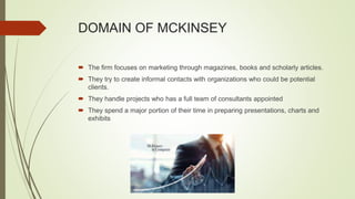 DOMAIN OF MCKINSEY
 The firm focuses on marketing through magazines, books and scholarly articles.
 They try to create informal contacts with organizations who could be potential
clients.
 They handle projects who has a full team of consultants appointed
 They spend a major portion of their time in preparing presentations, charts and
exhibits
 