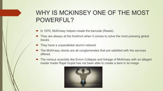 WHY IS MCKINSEY ONE OF THE MOST
POWERFUL?
 In 1970, McKinsey helped create the barcode (Rasiel).
 They are always at the forefront when it comes to solve the most pressing global
issues.
 They have a unparalleled alumni network
 The McKinsey clients are all conglomerates that are satisfied with the services
offered.
 The various scandals like Enron Collapse and linkage of McKinsey with an alleged
insider trader Rajat Gupta has not been able to create a dent in its image
 