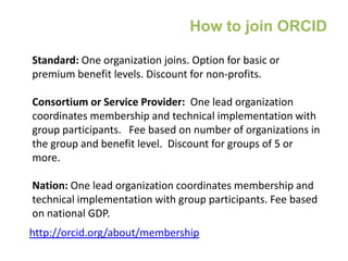 Standard: One organization joins. Option for basic or
premium benefit levels. Discount for non-profits.
Consortium or Service Provider: One lead organization
coordinates membership and technical implementation with
group participants. Fee based on number of organizations in
the group and benefit level. Discount for groups of 5 or
more.
Nation: One lead organization coordinates membership and
technical implementation with group participants. Fee based
on national GDP.
http://orcid.org/about/membership
How to join ORCID
 