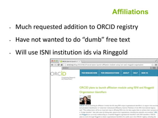 Affiliations
• Much requested addition to ORCID registry
• Have not wanted to do “dumb” free text
• Will use ISNI institution ids via Ringgold
 