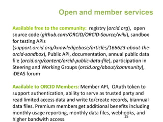 Available free to the community: registry (orcid.org), open
source code (github.com/ORCID/ORCID-Source/wiki), sandbox
for testing APIs
(support.orcid.org/knowledgebase/articles/166623-about-the-
orcid-sandbox), Public API, documentation, annual public data
file (orcid.org/content/orcid-public-data-file), participation in
Steering and Working Groups (orcid.org/about/community),
iDEAS forum
Available to ORCID Members: Member API, OAuth token to
support authentication, ability to serve as trusted party and
read limited access data and write to/create records, biannual
data files. Premium members get additional benefits including
monthly usage reporting, monthly data files, webhooks, and
higher bandwith access.
15
Open and member services
 
