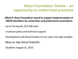 Sloan Foundation Grants – an
opportunity to collect best practices
Alfred P. Sloan Foundation award to support implementation of
ORCID identifiers by universities and professional associations
• Up to 10 awards, $15-20K each
• In-person policy and technical support
• Development and dissemination of use cases and code samples
• More at: http://bit.ly/143zCWv
• Deadline: August 31, 2013
 
