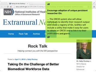 “
Encourage adoption of unique persistent
researcher IDs:
... The ORCID system also will allow
individuals to identify their research output
and create a registry of IDs. SciENcv will
include a utility that make it easy for users
to obtain an ORCID and to link it to their
publications and grants.
”
 