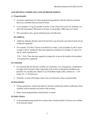Operations Research (III-2) 2014-15 Unit 1
7
ASSUMPTIONS UNDERLYING LINEAR PROGRAMMING
(1) Proportionality
 A primary requirement of a linear programming problem is that the objective function
and every constraint function must be linear.
 As an example, if 1 kg of a product costs Rs 2, then 10 kg will cost Rs 20. Similarly, if a
steel mill can produce 200 tonnes in an hour, it can produce 1000 tonnes in 5 hours.
 This assumption, thus, ignores bulk discounts and idle times
(2) Additivity
 Additivity indicates that the total of all activities is given by the sum total of each activity
conducted separately.
 For example, if it takes T1hours on machine G to make a unit of product A and T2 hours
to make a unit of product B, then time required on machine G to produce X1 units of A
and X2 units of product B is
T1X1 + T2X2. Thus, the time required to change the set up on the machine from product
A to product B is neglected.
(3) Continuity
 It is assumed that the decision variables are continuous. As a consequence, combinations
of output with fractional values (especially in the context of production problems) are
possible. For example, the solution to an LP problem might yield a solution X1 = 2.54
tonnes; X2 = 3.18 tonnes etc.
 Normally, we deal with integer values, but even fractional values are permissible.
(4) Deterministic
 Various parameters, namely the objective function coefficients and the coefficients of the
variables in the constraints are known with certainty.
 Hence, linear programming is deterministic in nature.
(5) Finite Choices
 A linear programming model also assumes that a limited number of choices are available
to the decision maker
 