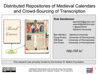 Distributed Repositories and Crowd-Sourcing Transcription
Open Repositories 2014, Helsinki, Finland, 11th of June 2014
1
Distributed Repositories of Medieval Calendars
and Crowd-Sourcing of Transcription
Rob Sanderson
azaroth42@gmail.com
azaroth@stanford.edu
t: @azaroth42
Stanford University
Ben Albritton, Stanford University
Doug Emery, University of Pennsylvania
Will Noel, University of Pennsylvania
Dot Porter, University of Pennsylvania
http://iiif.io/
This research was primarily funded by the Andrew W. Mellon Foundation
 