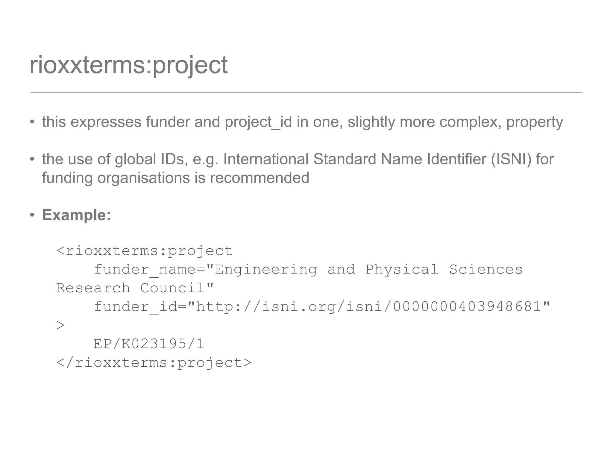 rioxxterms:project
• this expresses funder and project_id in one, slightly more complex, property
• the use of global IDs, e.g. International Standard Name Identifier (ISNI) for
funding organisations is recommended
• Example:
<rioxxterms:project
funder_name="Engineering and Physical Sciences
Research Council"
funder_id="http://isni.org/isni/0000000403948681"
>
EP/K023195/1
</rioxxterms:project>
 