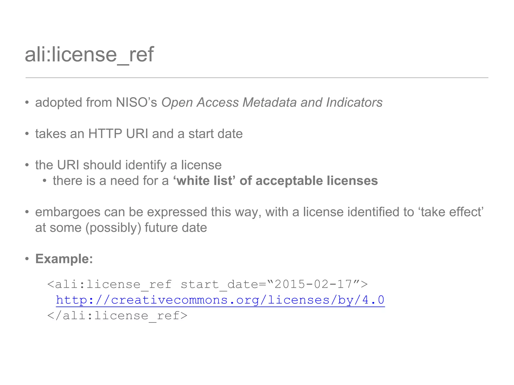 ali:license_ref
• adopted from NISO’s Open Access Metadata and Indicators
• takes an HTTP URI and a start date
• the URI should identify a license
• there is a need for a ‘white list’ of acceptable licenses
• embargoes can be expressed this way, with a license identified to ‘take effect’
at some (possibly) future date
• Example:
<ali:license_ref start_date=“2015-02-17”>
http://creativecommons.org/licenses/by/4.0
</ali:license_ref>
 