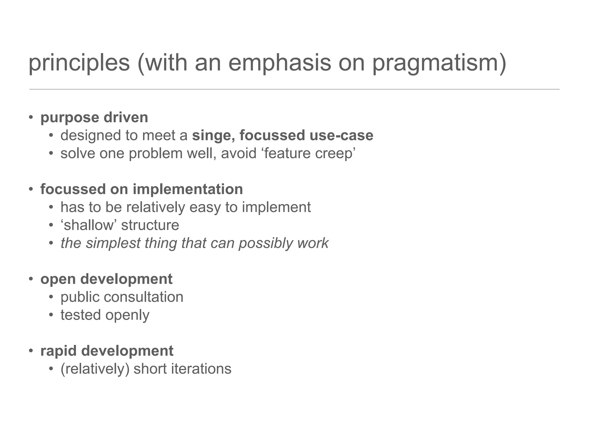 principles (with an emphasis on pragmatism)
• purpose driven
• designed to meet a singe, focussed use-case
• solve one problem well, avoid ‘feature creep’
• focussed on implementation
• has to be relatively easy to implement
• ‘shallow’ structure
• the simplest thing that can possibly work
• open development
• public consultation
• tested openly
• rapid development
• (relatively) short iterations
 