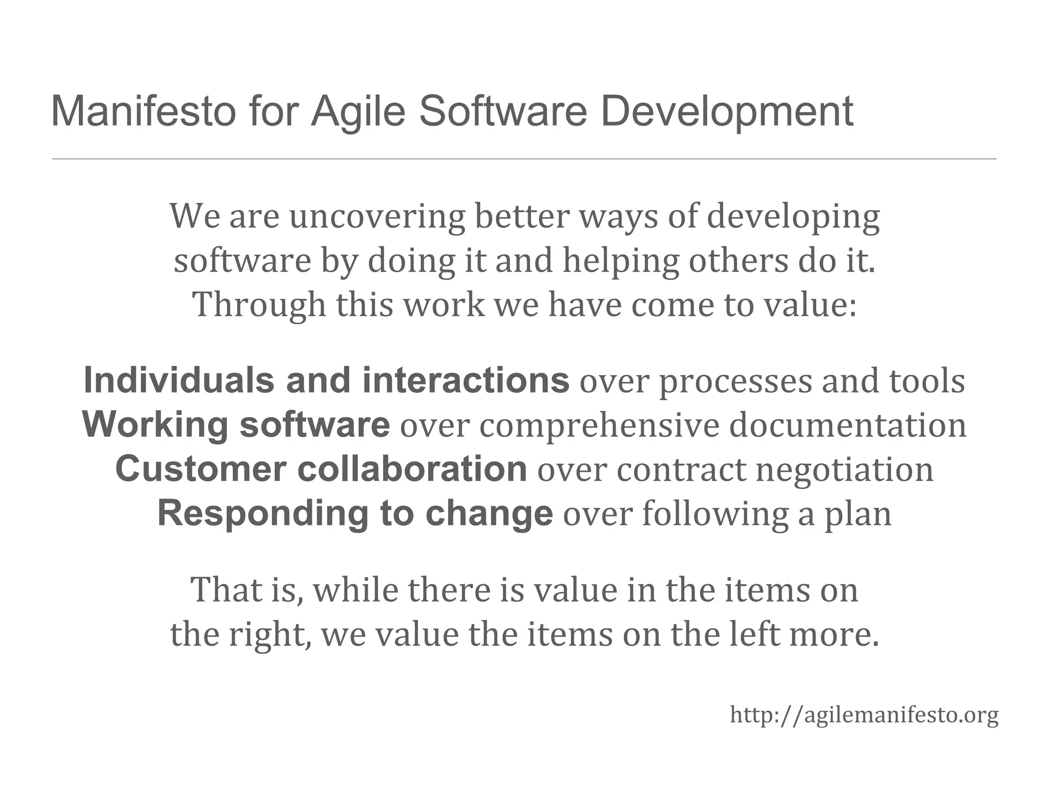 Manifesto for Agile Software Development
We are uncovering better ways of developing
software by doing it and helping others do it.
Through this work we have come to value:
Individuals and interactions over processes and tools
Working software over comprehensive documentation
Customer collaboration over contract negotiation
Responding to change over following a plan
That is, while there is value in the items on
the right, we value the items on the left more.
http://agilemanifesto.org
 