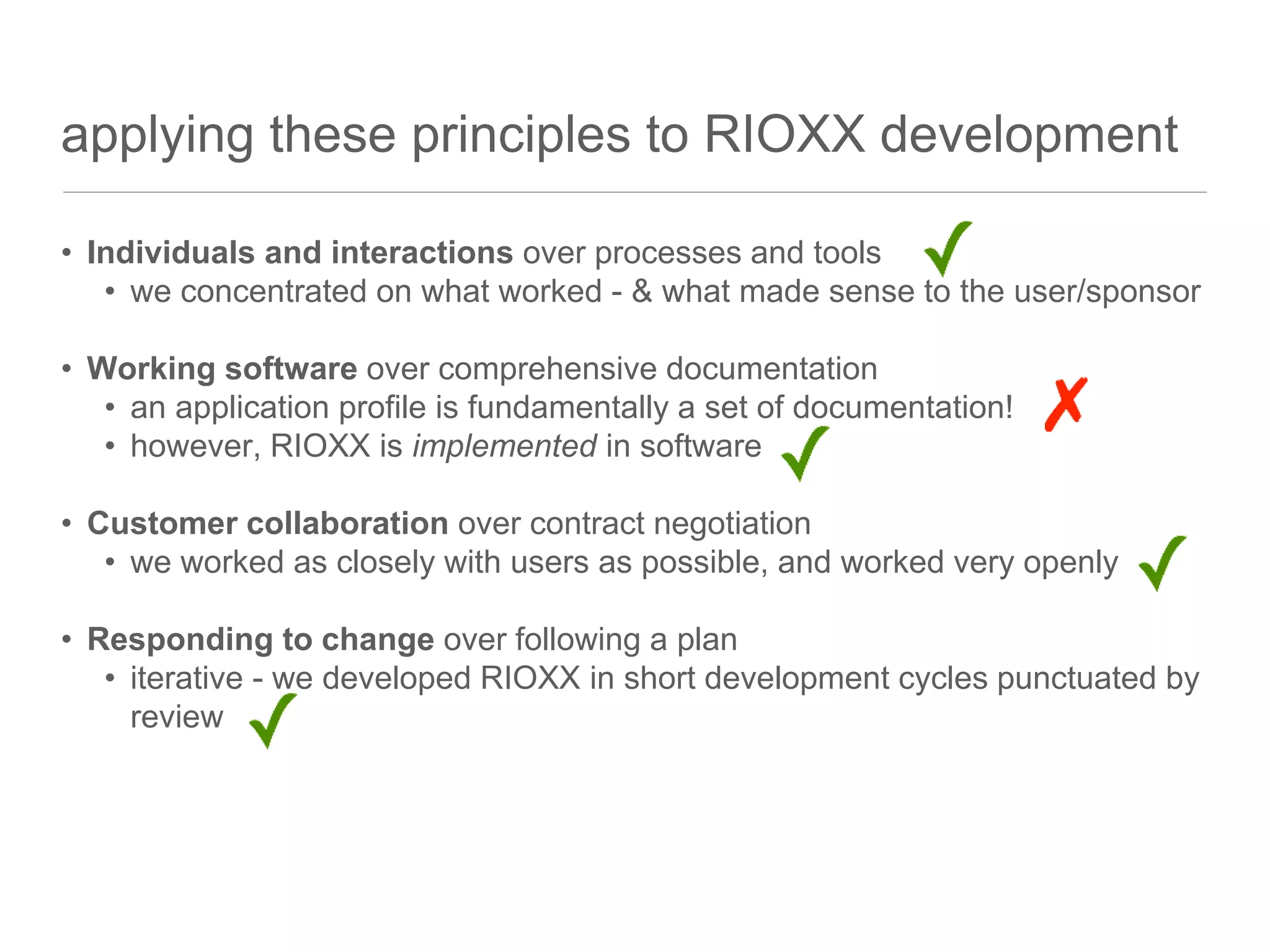 applying these principles to RIOXX development
• Individuals and interactions over processes and tools
• we concentrated on what worked - & what made sense to the user/sponsor
• Working software over comprehensive documentation
• an application profile is fundamentally a set of documentation!
• however, RIOXX is implemented in software
• Customer collaboration over contract negotiation
• we worked as closely with users as possible, and worked very openly
• Responding to change over following a plan
• iterative - we developed RIOXX in short development cycles punctuated by
review
 