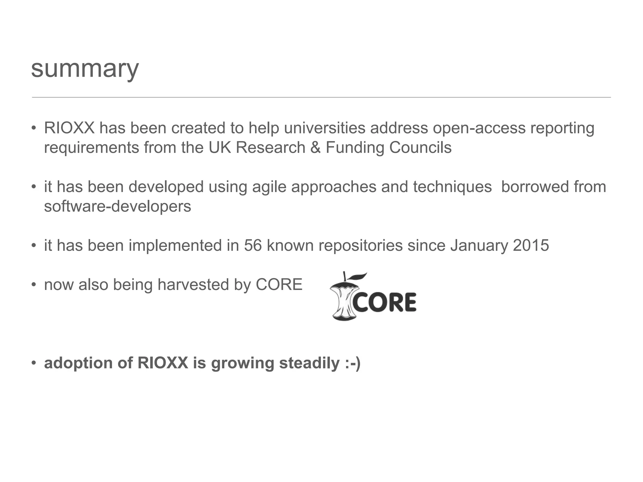summary
• RIOXX has been created to help universities address open-access reporting
requirements from the UK Research & Funding Councils
• it has been developed using agile approaches and techniques borrowed from
software-developers
• it has been implemented in 56 known repositories since January 2015
• now also being harvested by CORE
• adoption of RIOXX is growing steadily :-)
 