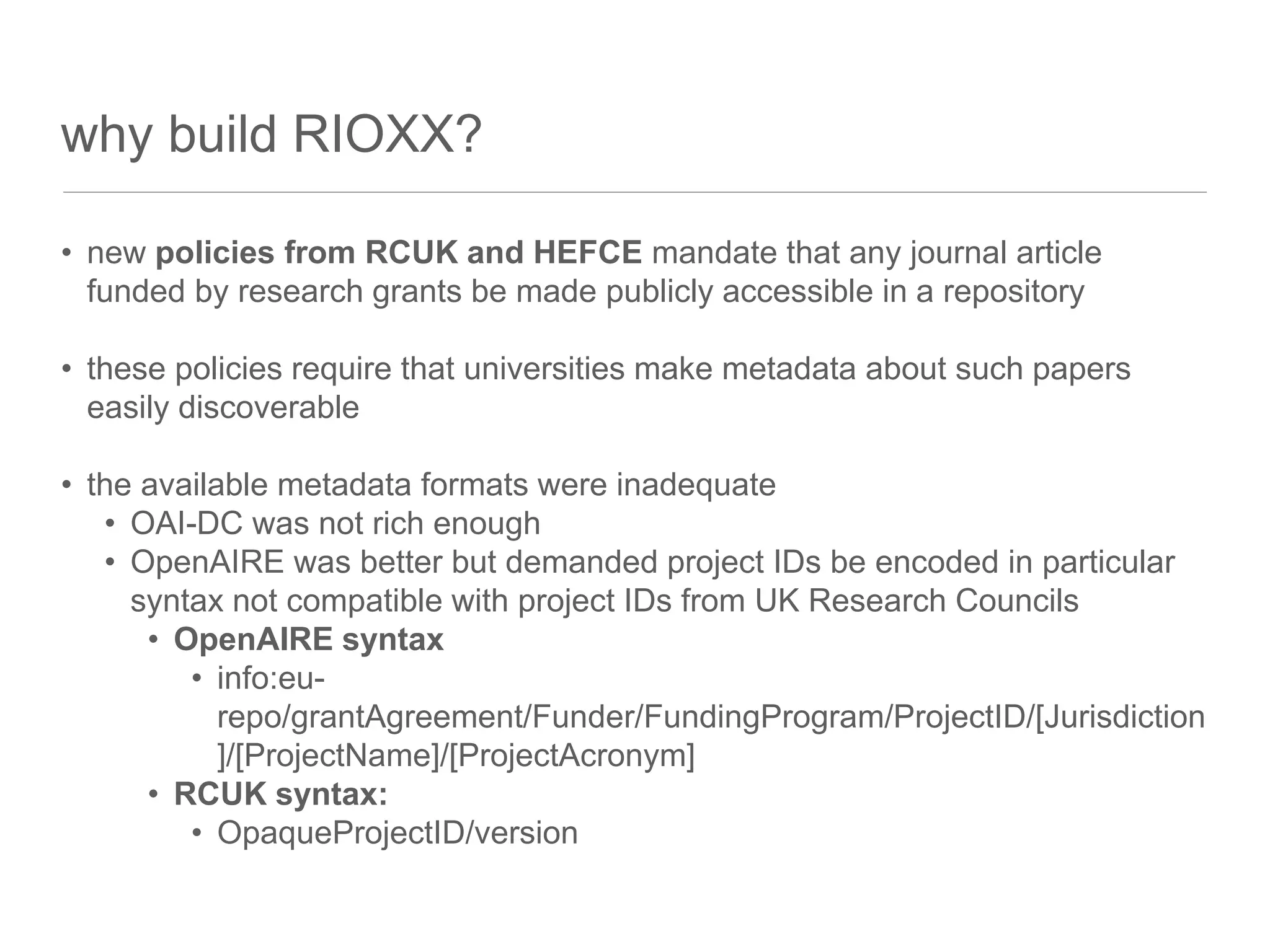 why build RIOXX?
• new policies from RCUK and HEFCE mandate that any journal article
funded by research grants be made publicly accessible in a repository
• these policies require that universities make metadata about such papers
easily discoverable
• the available metadata formats were inadequate
• OAI-DC was not rich enough
• OpenAIRE was better but demanded project IDs be encoded in particular
syntax not compatible with project IDs from UK Research Councils
• OpenAIRE syntax
• info:eu-
repo/grantAgreement/Funder/FundingProgram/ProjectID/[Jurisdiction
]/[ProjectName]/[ProjectAcronym]
• RCUK syntax:
• OpaqueProjectID/version
 